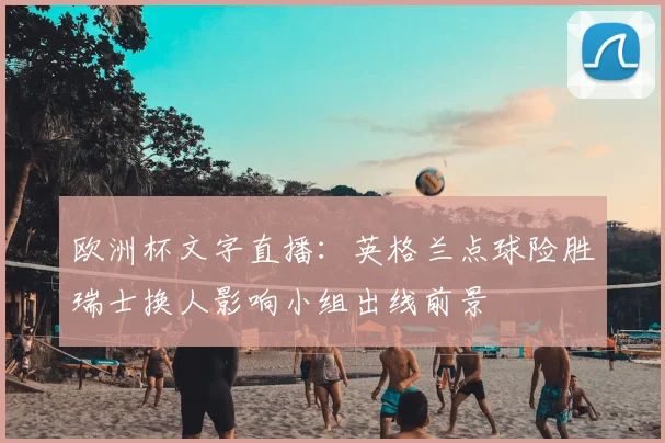 欧洲杯文字直播：英格兰点球险胜瑞士换人影响小组出线前景