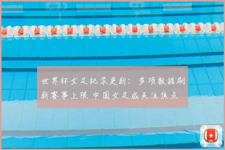 世界杯女足纪录更新：多项数据刷新赛事上限 中国女足成关注焦点
