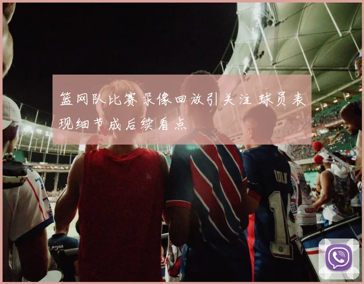 篮网队比赛录像回放引关注 球员表现细节成后续看点