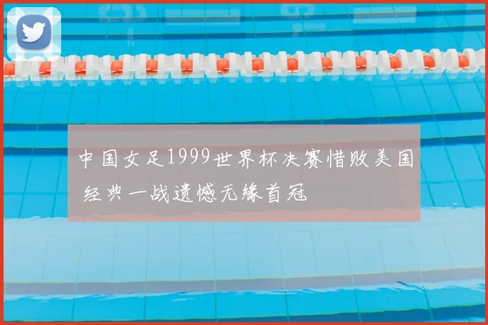 中国女足1999世界杯决赛惜败美国 经典一战遗憾无缘首冠