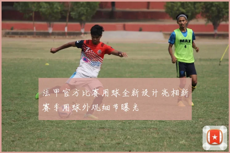 法甲官方比赛用球全新设计亮相新赛季用球外观细节曝光