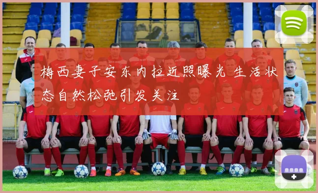 梅西妻子安东内拉近照曝光 生活状态自然松弛引发关注