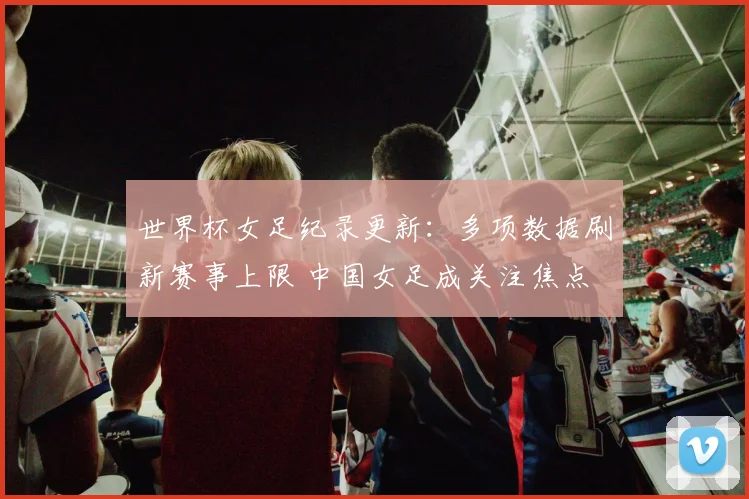 世界杯女足纪录更新：多项数据刷新赛事上限 中国女足成关注焦点