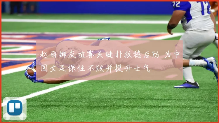 赵丽娜友谊赛关键扑救稳后防 为中国女足保住不败并提升士气
