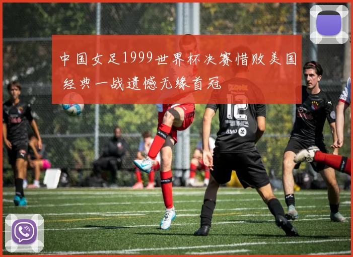 中国女足1999世界杯决赛惜败美国 经典一战遗憾无缘首冠