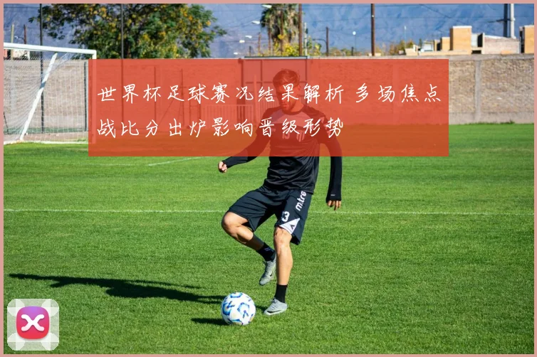 世界杯足球赛况结果解析 多场焦点战比分出炉影响晋级形势