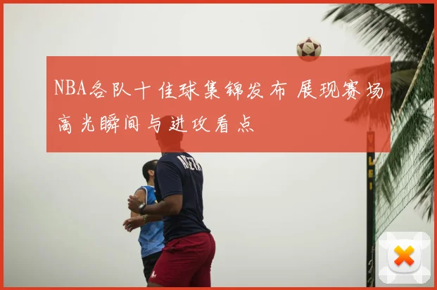 NBA各队十佳球集锦发布 展现赛场高光瞬间与进攻看点