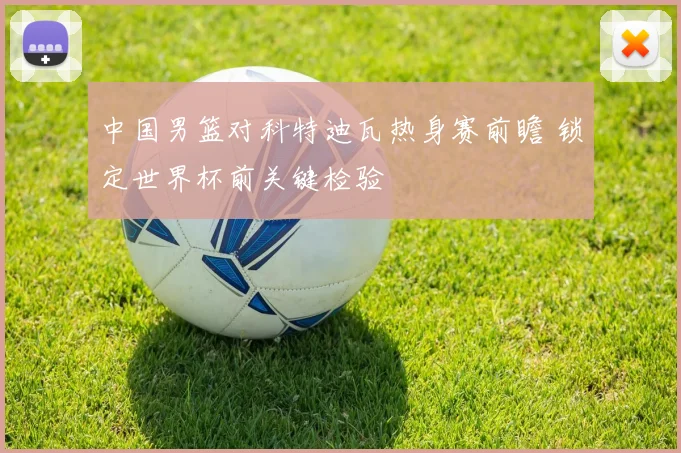 中国男篮对科特迪瓦热身赛前瞻 锁定世界杯前关键检验