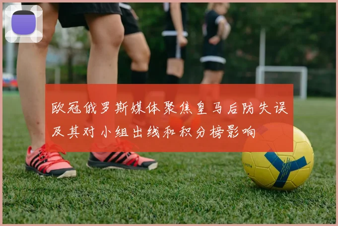 欧冠俄罗斯媒体聚焦皇马后防失误及其对小组出线和积分榜影响