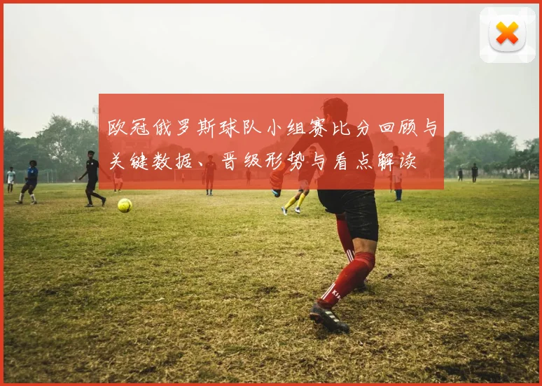 欧冠俄罗斯球队小组赛比分回顾与关键数据、晋级形势与看点解读