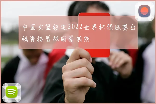 中国女篮锁定2022世界杯预选赛出线资格晋级前景明朗