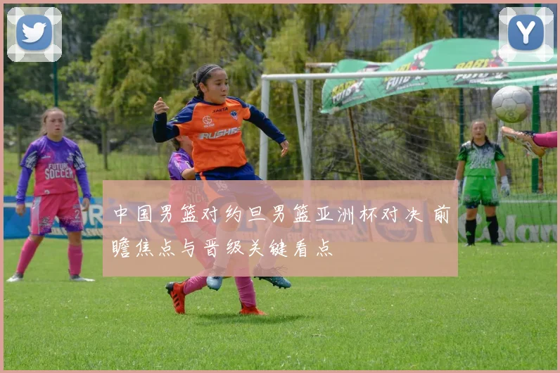 中国男篮对约旦男篮亚洲杯对决 前瞻焦点与晋级关键看点