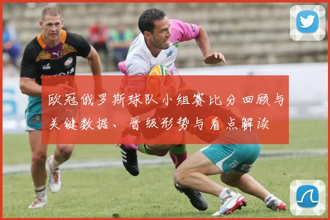 欧冠俄罗斯球队小组赛比分回顾与关键数据、晋级形势与看点解读