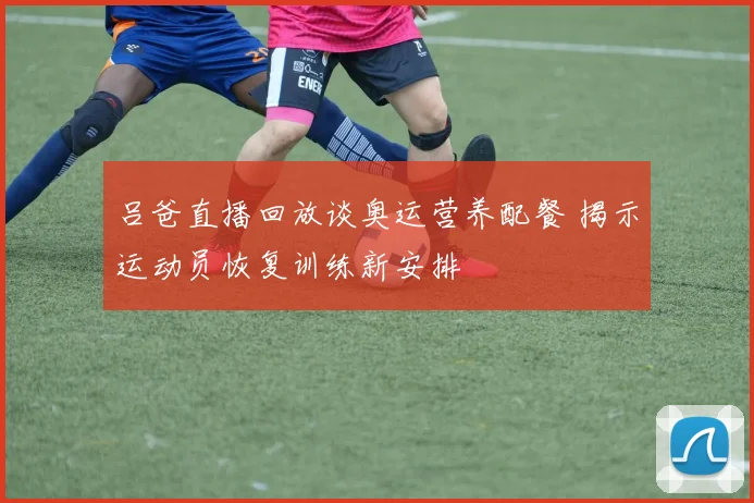 吕爸直播回放谈奥运营养配餐 揭示运动员恢复训练新安排
