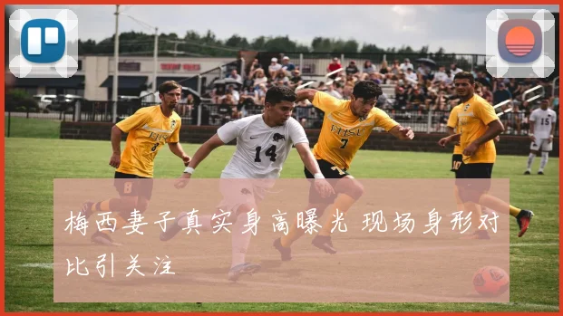 梅西妻子真实身高曝光 现场身形对比引关注