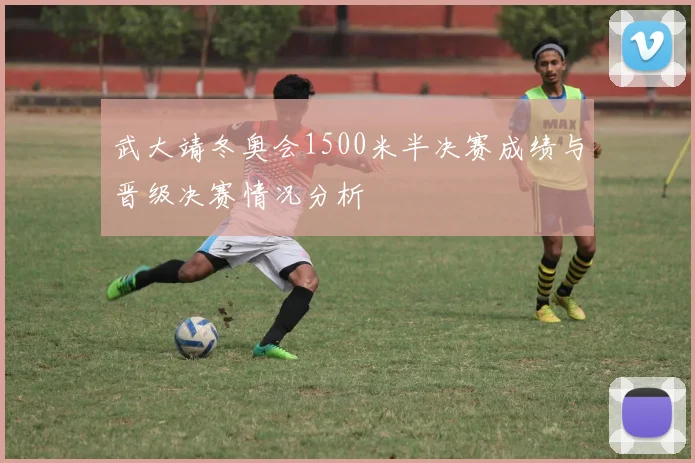 武大靖冬奥会1500米半决赛成绩与晋级决赛情况分析