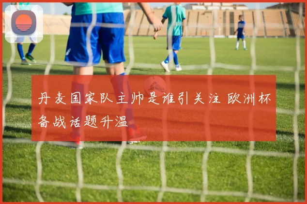 丹麦国家队主帅是谁引关注 欧洲杯备战话题升温