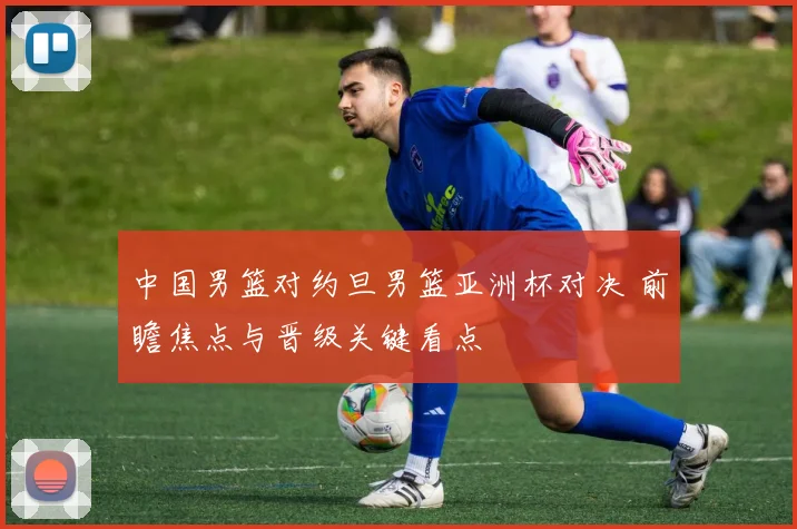 中国男篮对约旦男篮亚洲杯对决 前瞻焦点与晋级关键看点