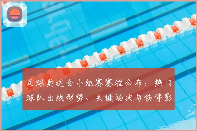 足球奥运会小组赛赛程公布，热门球队出线形势、关键场次与伤停影响解析