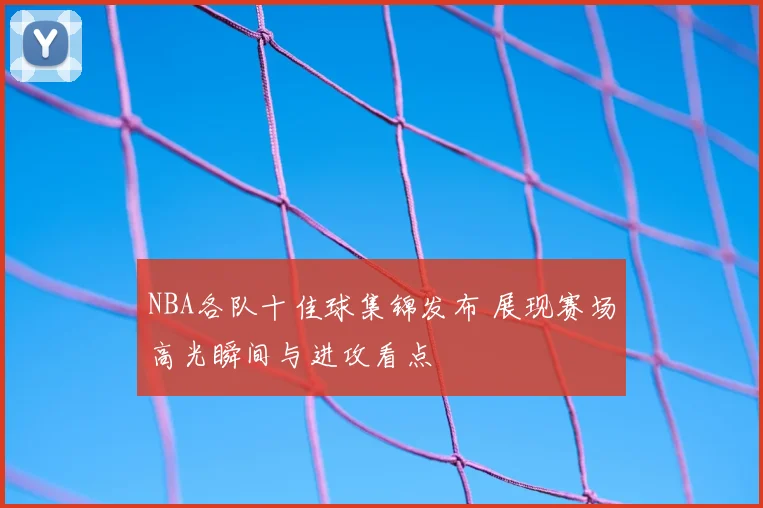 NBA各队十佳球集锦发布 展现赛场高光瞬间与进攻看点