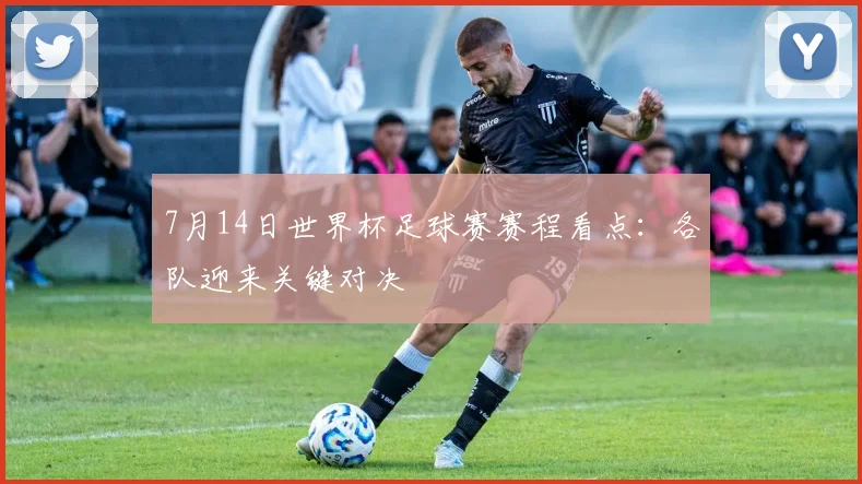 7月14日世界杯足球赛赛程看点:各队迎来关键对决